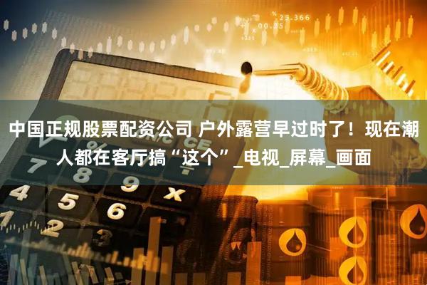 中国正规股票配资公司 户外露营早过时了！现在潮人都在客厅搞“这个”_电视_屏幕_画面