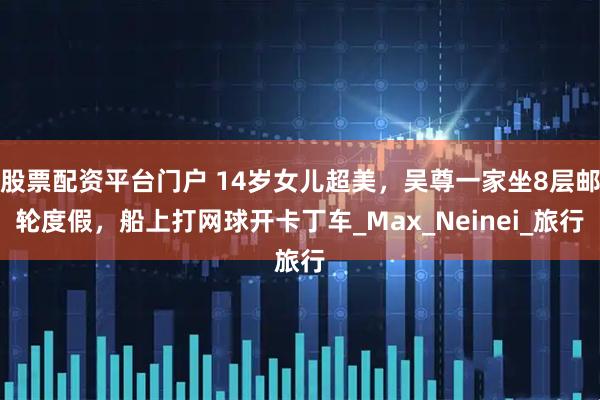 股票配资平台门户 14岁女儿超美，吴尊一家坐8层邮轮度假，船上打网球开卡丁车_Max_Neinei_旅行