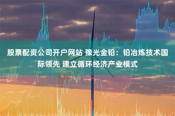 股票配资公司开户网站 豫光金铅：铅冶炼技术国际领先 建立循环经济产业模式