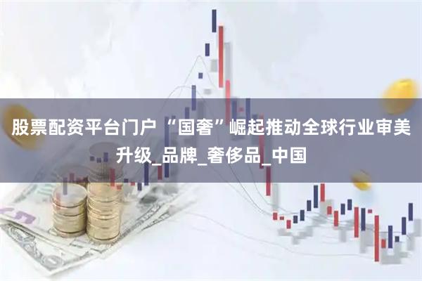 股票配资平台门户 “国奢”崛起推动全球行业审美升级_品牌_奢侈品_中国
