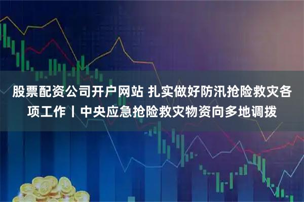 股票配资公司开户网站 扎实做好防汛抢险救灾各项工作丨中央应急抢险救灾物资向多地调拨