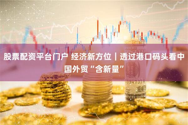 股票配资平台门户 经济新方位｜透过港口码头看中国外贸“含新量”