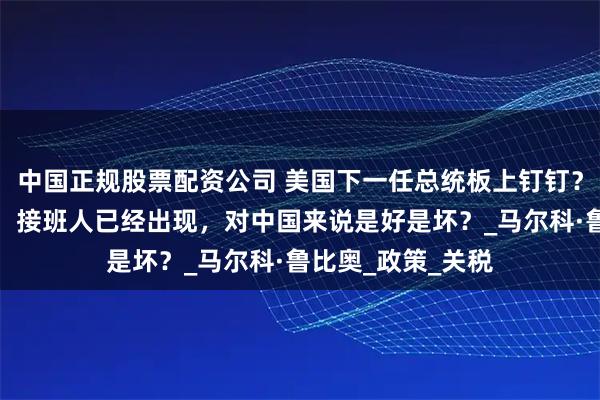 中国正规股票配资公司 美国下一任总统板上钉钉？特朗普亲口承认，接班人已经出现，对中国来说是好是坏？_马尔科·鲁比奥_政策_关税