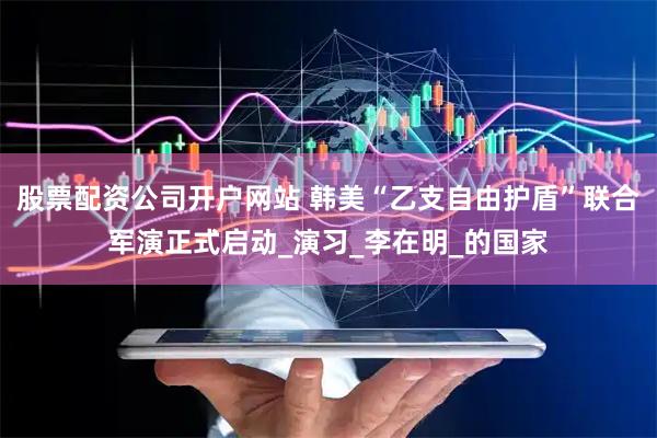 股票配资公司开户网站 韩美“乙支自由护盾”联合军演正式启动_演习_李在明_的国家
