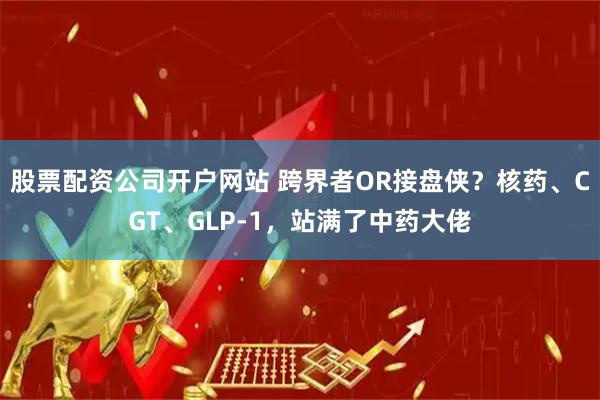 股票配资公司开户网站 跨界者OR接盘侠？核药、CGT、GLP-1，站满了中药大佬