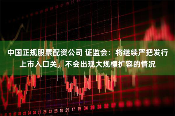 中国正规股票配资公司 证监会：将继续严把发行上市入口关，不会出现大规模扩容的情况