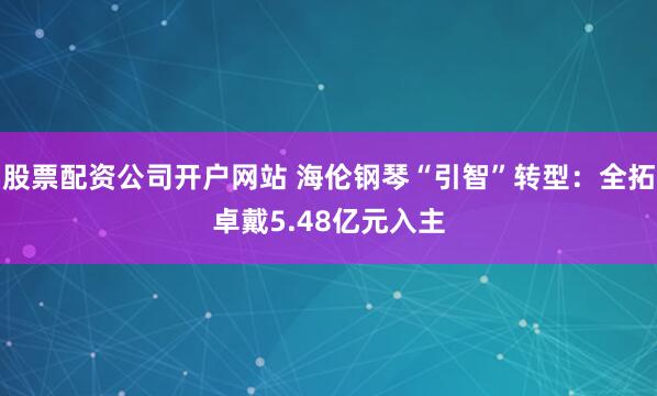 股票配资公司开户网站 海伦钢琴“引智”转型：全拓卓戴5.48亿元入主