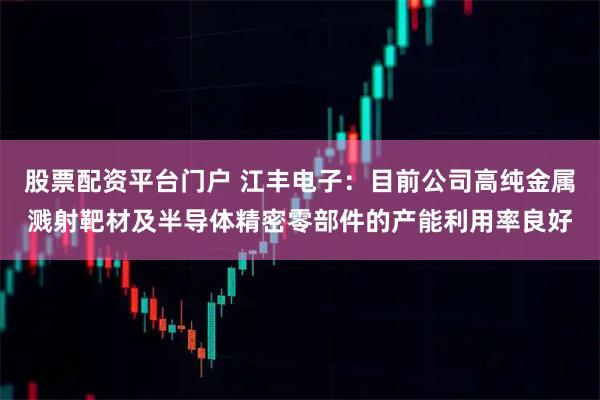 股票配资平台门户 江丰电子：目前公司高纯金属溅射靶材及半导体精密零部件的产能利用率良好