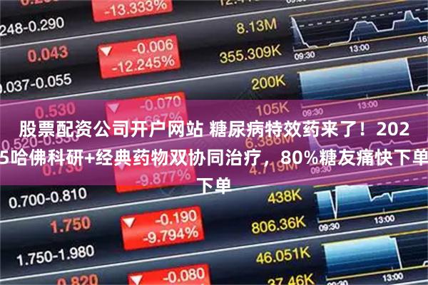 股票配资公司开户网站 糖尿病特效药来了！2025哈佛科研+经典药物双协同治疗，80%糖友痛快下单