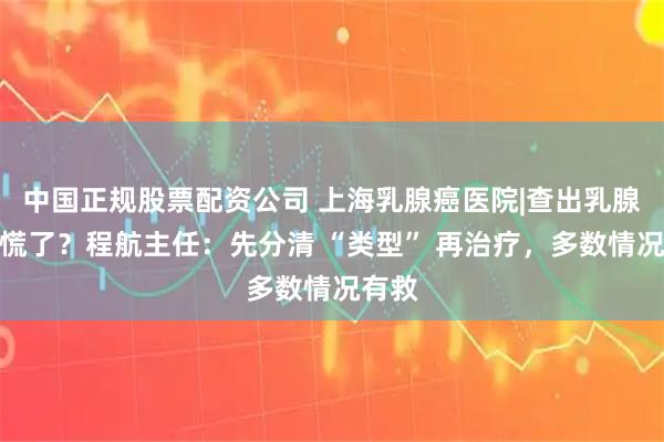 中国正规股票配资公司 上海乳腺癌医院|查出乳腺癌就慌了？程航主任：先分清 “类型” 再治疗，多数情况有救