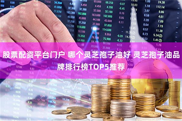 股票配资平台门户 哪个灵芝孢子油好 灵芝孢子油品牌排行榜TOP5推荐