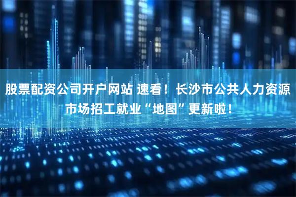 股票配资公司开户网站 速看！长沙市公共人力资源市场招工就业“地图”更新啦！