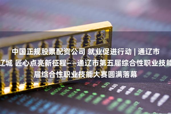 中国正规股票配资公司 就业促进行动 | 通辽市：技能竞逐通辽城 匠心点亮新征程——通辽市第五届综合性职业技能大赛圆满落幕