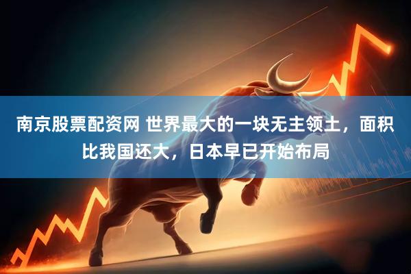 南京股票配资网 世界最大的一块无主领土，面积比我国还大，日本早已开始布局