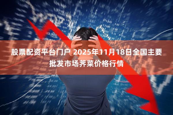 股票配资平台门户 2025年11月18日全国主要批发市场荠菜价格行情