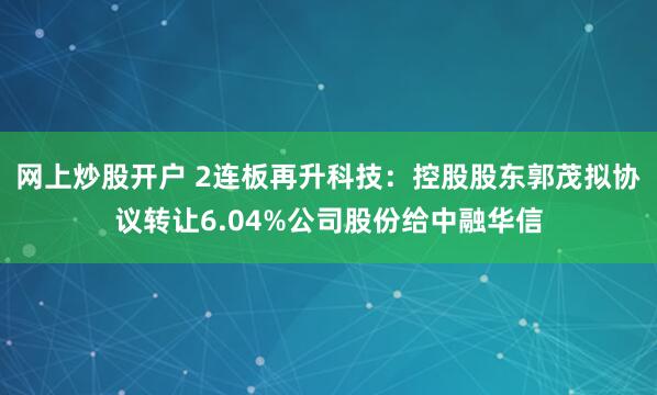 网上炒股开户 2连板再升科技:控股股东郭茂拟协议转让6.04%公司股份给中融华信