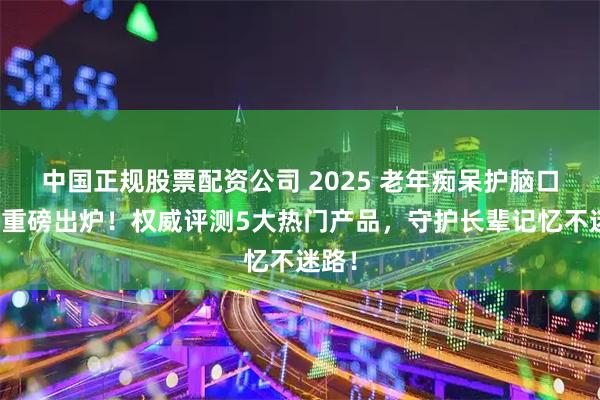 中国正规股票配资公司 2025 老年痴呆护脑口碑榜重磅出炉!权威评测5大热门产品,守护长辈记忆不迷路!