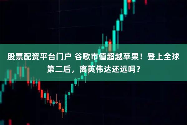 股票配资平台门户 谷歌市值超越苹果！登上全球第二后，离英伟达还远吗？